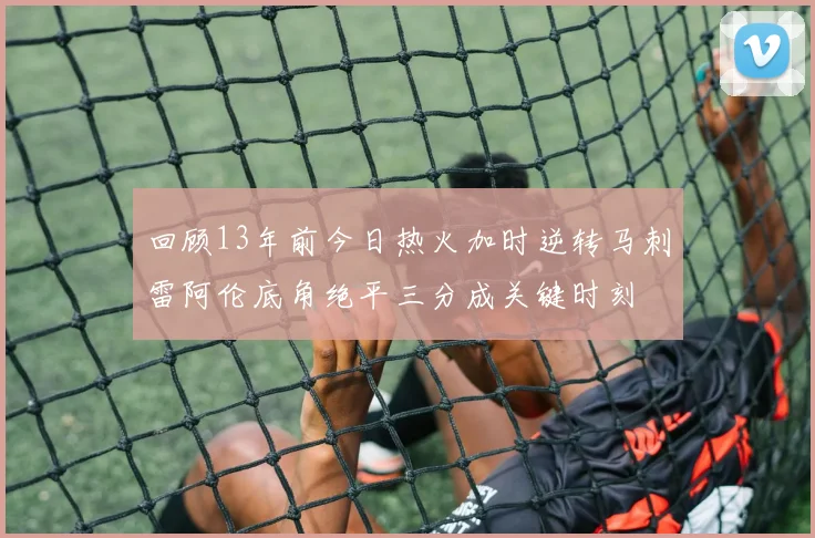 回顾13年前今日热火加时逆转马刺雷阿伦底角绝平三分成关键时刻