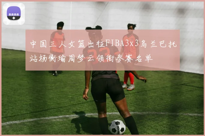 中国三人女篮出征FIBA3x3乌兰巴托站杨衡瑜周梦云领衔参赛名单