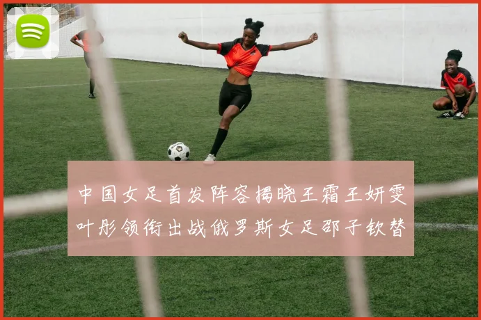 中国女足首发阵容揭晓王霜王妍雯叶彤领衔出战俄罗斯女足邵子钦替补待命
