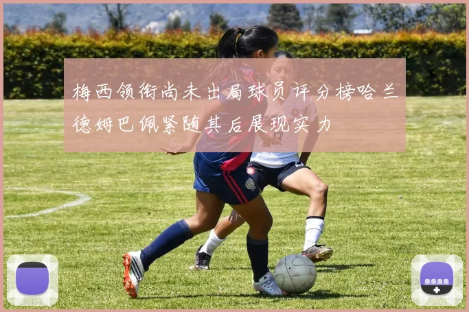 梅西领衔尚未出局球员评分榜哈兰德姆巴佩紧随其后展现实力