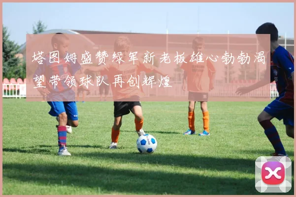 塔图姆盛赞绿军新老板雄心勃勃渴望带领球队再创辉煌